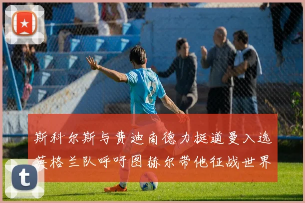 斯科尔斯与费迪南德力挺道曼入选英格兰队呼吁图赫尔带他征战世界杯