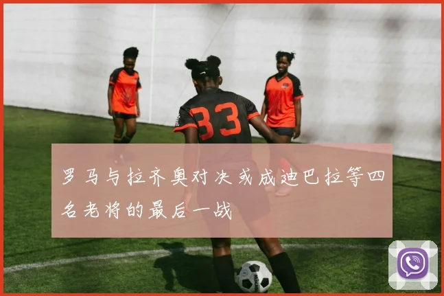 罗马与拉齐奥对决或成迪巴拉等四名老将的最后一战