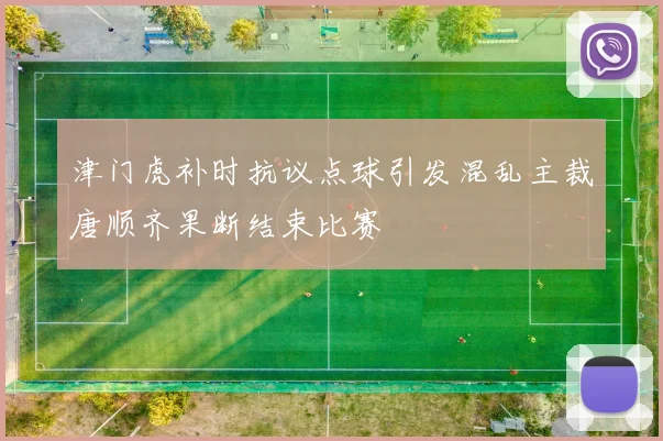 津门虎补时抗议点球引发混乱主裁唐顺齐果断结束比赛