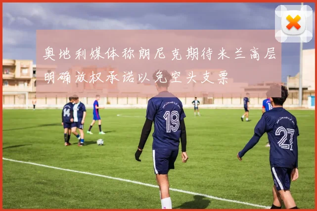 奥地利媒体称朗尼克期待米兰高层明确放权承诺以免空头支票