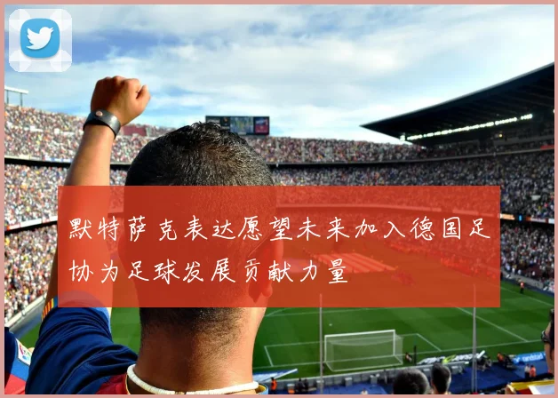 默特萨克表达愿望未来加入德国足协为足球发展贡献力量