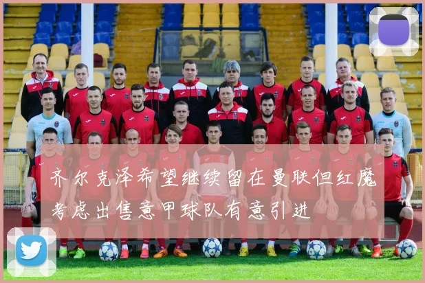 齐尔克泽希望继续留在曼联但红魔考虑出售意甲球队有意引进