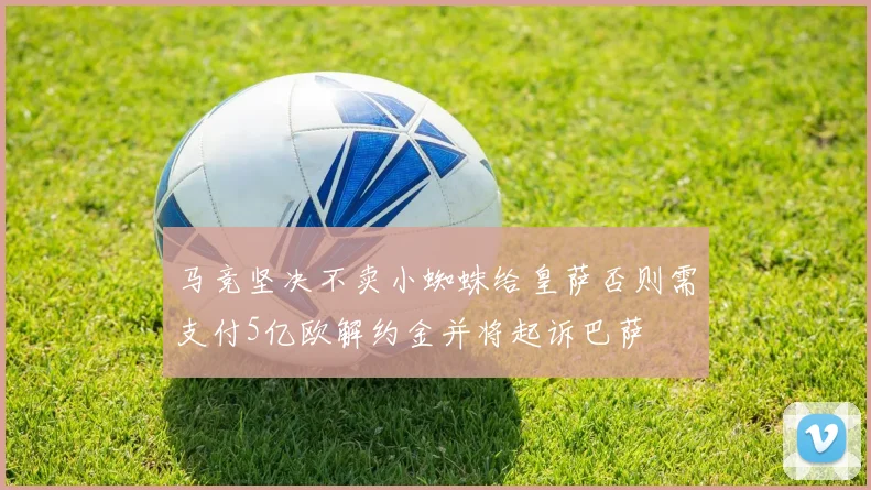 马竞坚决不卖小蜘蛛给皇萨否则需支付5亿欧解约金并将起诉巴萨