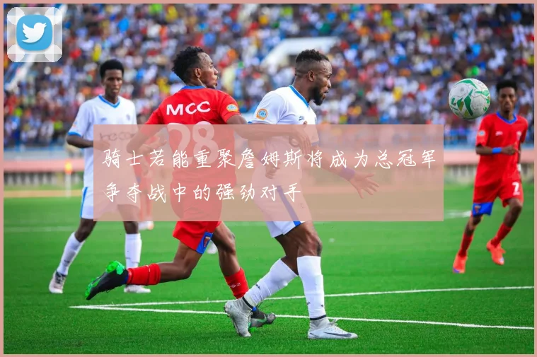 骑士若能重聚詹姆斯将成为总冠军争夺战中的强劲对手