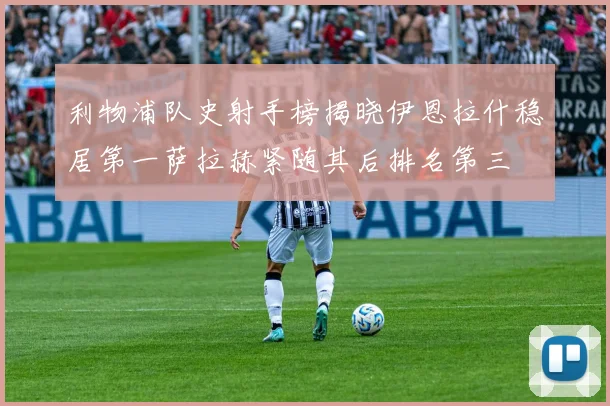 利物浦队史射手榜揭晓伊恩拉什稳居第一萨拉赫紧随其后排名第三