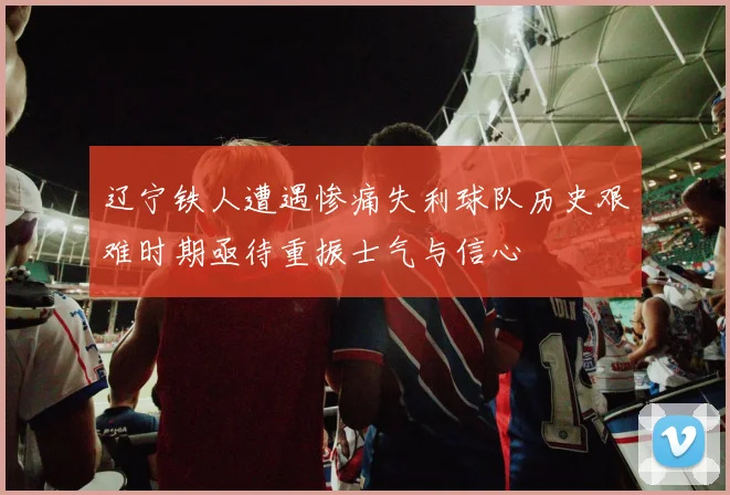 辽宁铁人遭遇惨痛失利球队历史艰难时期亟待重振士气与信心