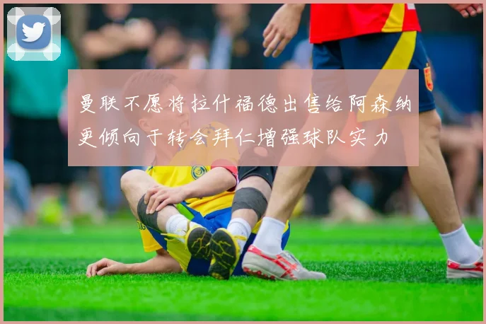 曼联不愿将拉什福德出售给阿森纳更倾向于转会拜仁增强球队实力