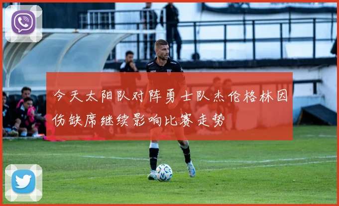 今天太阳队对阵勇士队杰伦格林因伤缺席继续影响比赛走势