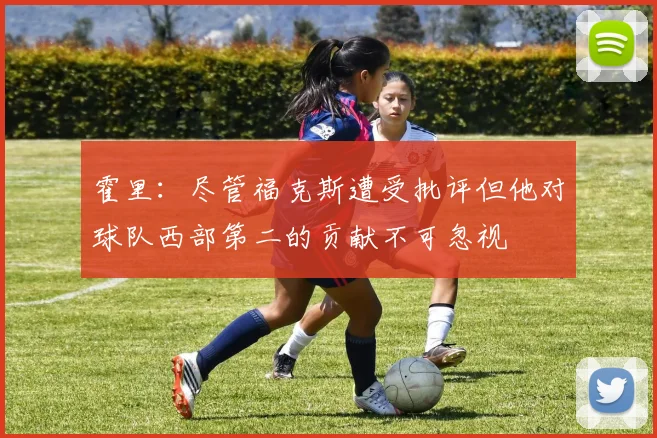 霍里：尽管福克斯遭受批评但他对球队西部第二的贡献不可忽视