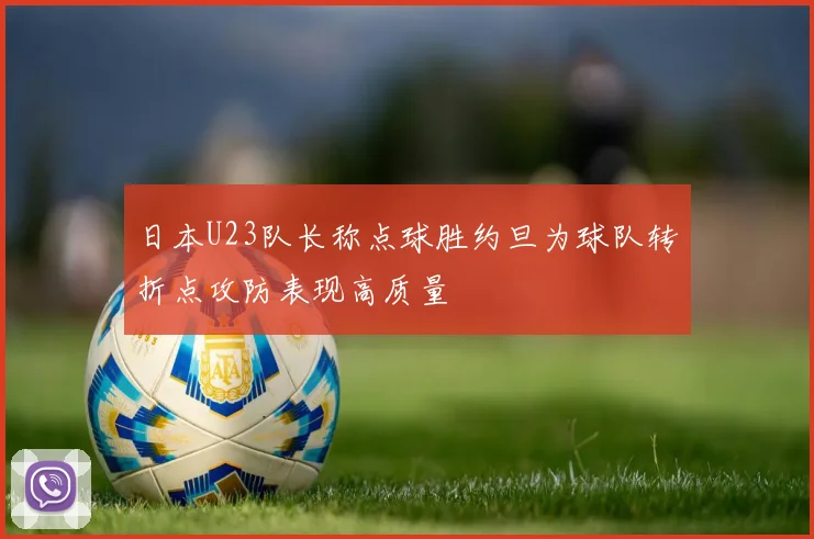 日本U23队长称点球胜约旦为球队转折点攻防表现高质量