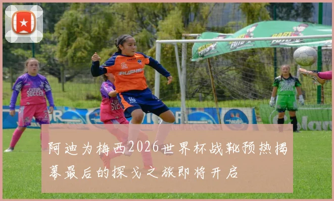阿迪为梅西2026世界杯战靴预热揭幕最后的探戈之旅即将开启