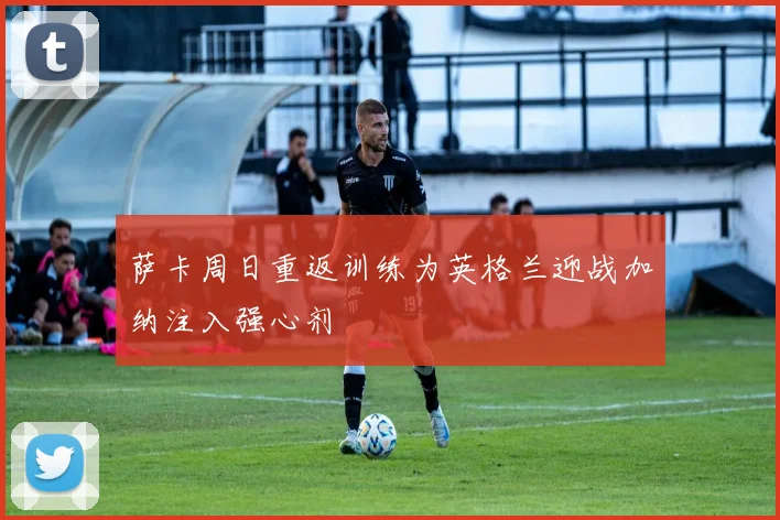 萨卡周日重返训练为英格兰迎战加纳注入强心剂