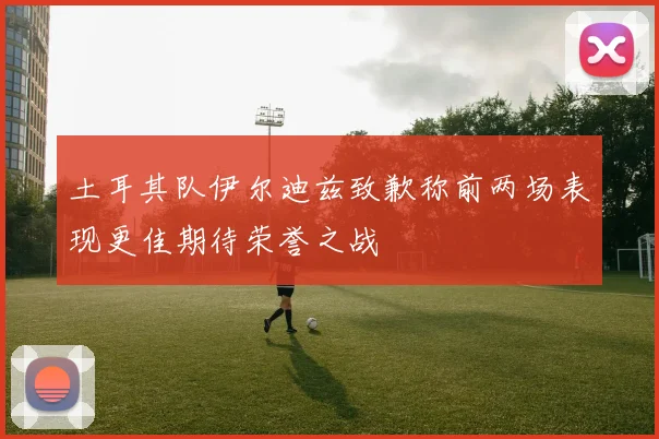 土耳其队伊尔迪兹致歉称前两场表现更佳期待荣誉之战