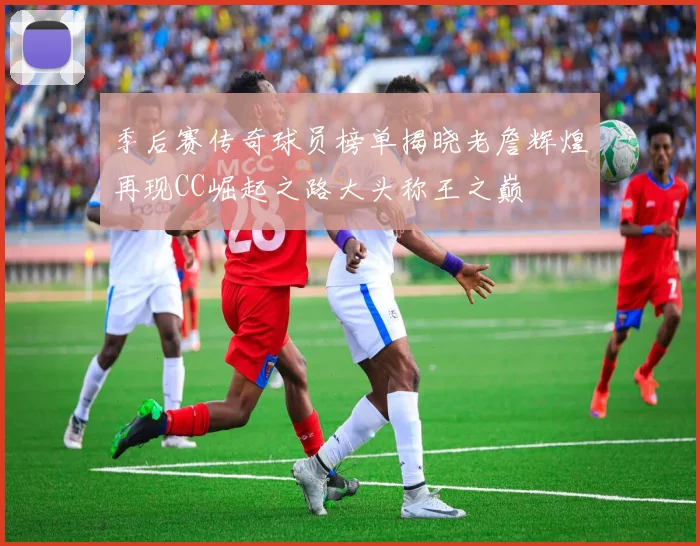 季后赛传奇球员榜单揭晓老詹辉煌再现CC崛起之路大头称王之巅
