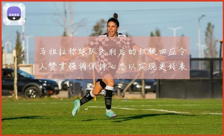 马祖拉称球队失利后的积极回应令人赞赏强调保持心态以实现更好表现
