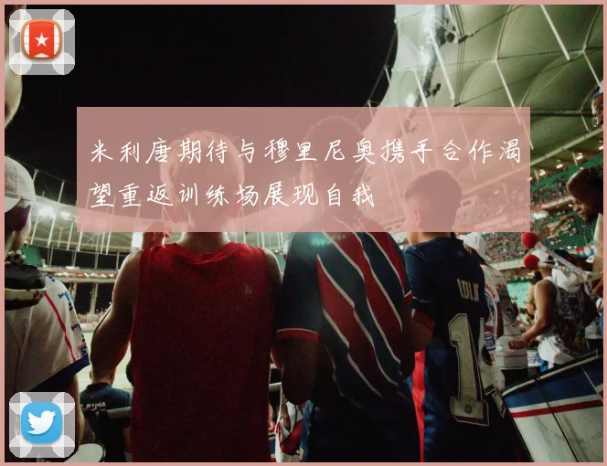 米利唐期待与穆里尼奥携手合作渴望重返训练场展现自我