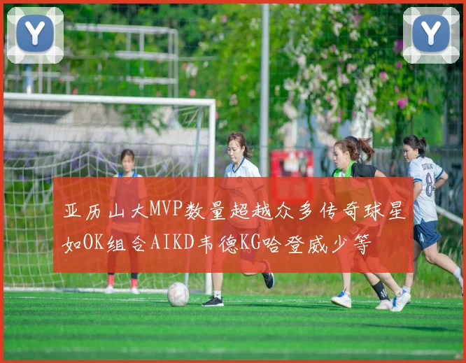 亚历山大MVP数量超越众多传奇球星如OK组合AIKD韦德KG哈登威少等