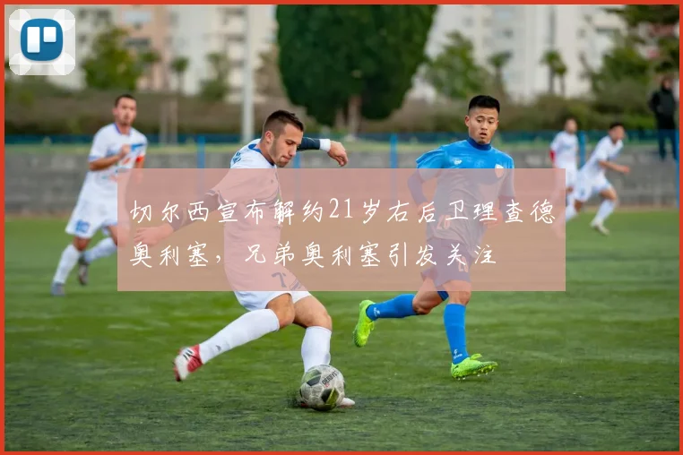切尔西宣布解约21岁右后卫理查德奥利塞，兄弟奥利塞引发关注