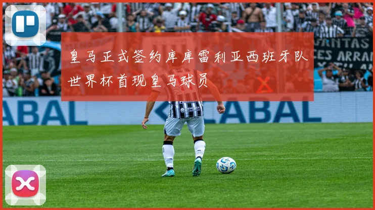 皇马正式签约库库雷利亚西班牙队世界杯首现皇马球员