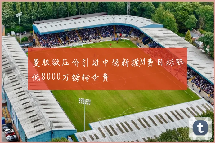 曼联欲压价引进中场新援M费目标降低8000万镑转会费