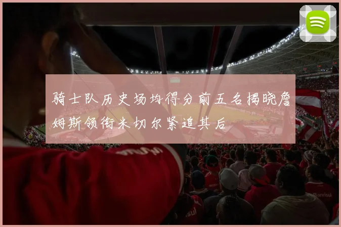 骑士队历史场均得分前五名揭晓詹姆斯领衔米切尔紧追其后