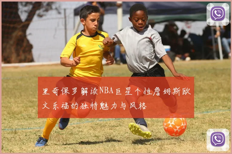 里奇保罗解读NBA巨星个性詹姆斯欧文乐福的独特魅力与风格