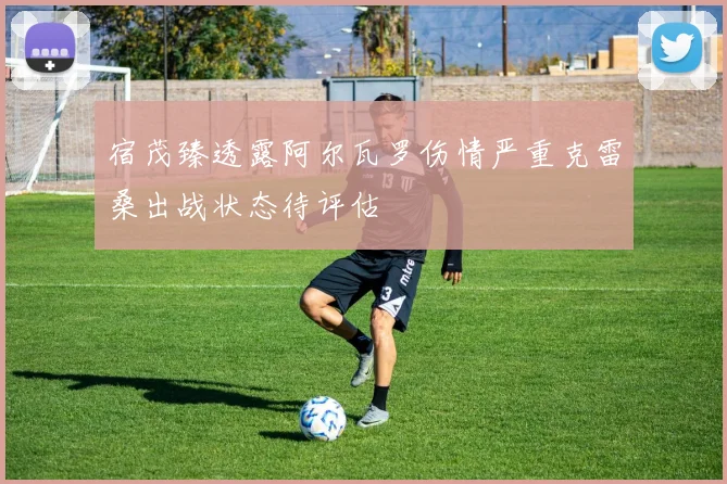 宿茂臻透露阿尔瓦罗伤情严重克雷桑出战状态待评估